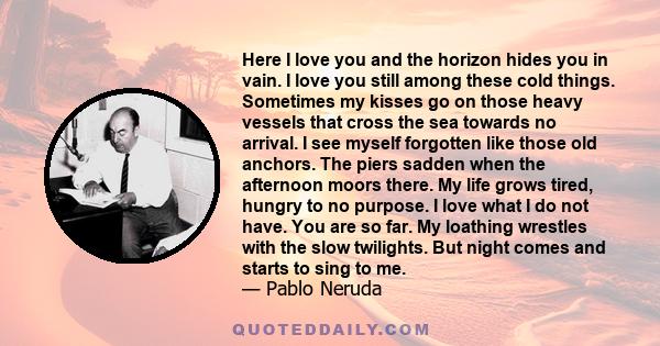 Here I love you and the horizon hides you in vain. I love you still among these cold things. Sometimes my kisses go on those heavy vessels that cross the sea towards no arrival. I see myself forgotten like those old