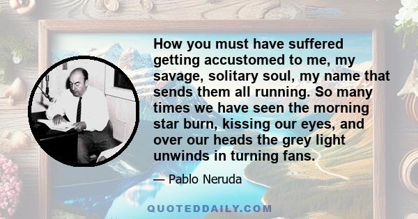 How you must have suffered getting accustomed to me, my savage, solitary soul, my name that sends them all running. So many times we have seen the morning star burn, kissing our eyes, and over our heads the grey light