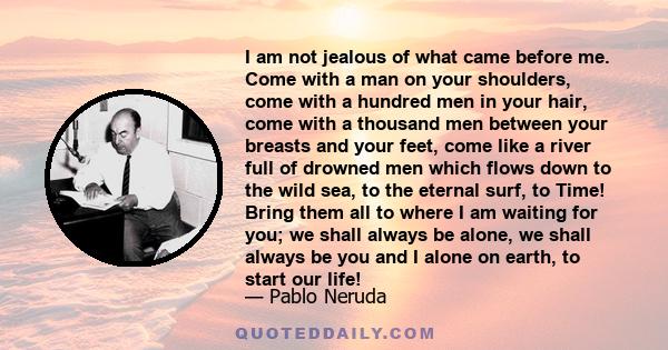 I am not jealous of what came before me. Come with a man on your shoulders, come with a hundred men in your hair, come with a thousand men between your breasts and your feet, come like a river full of drowned men which