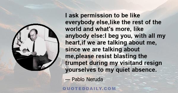 I ask permission to be like everybody else,like the rest of the world and what's more, like anybody else:I beg you, with all my heart,if we are talking about me, since we are talking about me,please resist blasting the