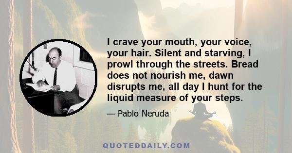 I crave your mouth, your voice, your hair. Silent and starving, I prowl through the streets. Bread does not nourish me, dawn disrupts me, all day I hunt for the liquid measure of your steps.