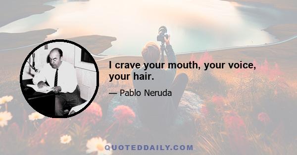 I crave your mouth, your voice, your hair.