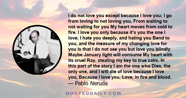 I do not love you-except because I love you; I go from loving to not loving you, from waiting to not waiting for you my heart moves from the cold into the fire.