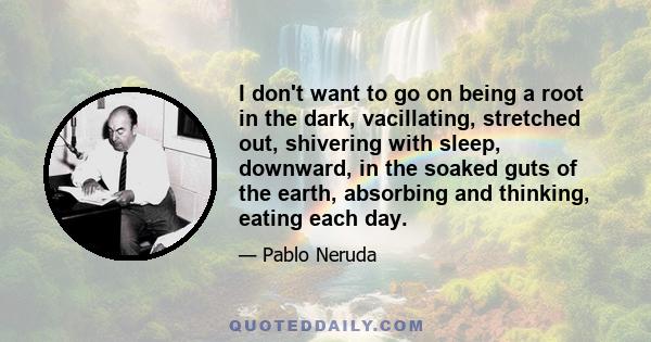 I don't want to go on being a root in the dark, vacillating, stretched out, shivering with sleep, downward, in the soaked guts of the earth, absorbing and thinking, eating each day.