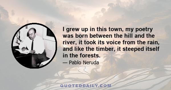 I grew up in this town, my poetry was born between the hill and the river, it took its voice from the rain, and like the timber, it steeped itself in the forests.