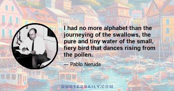 I had no more alphabet than the journeying of the swallows, the pure and tiny water of the small, fiery bird that dances rising from the pollen.