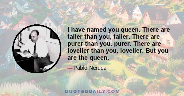 I have named you queen. There are taller than you, taller. There are purer than you, purer. There are lovelier than you, lovelier. But you are the queen. When you go through the streets No one recognizes you. No one