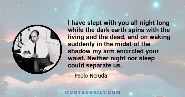 I have slept with you all night long while the dark earth spins with the living and the dead, and on waking suddenly in the midst of the shadow my arm encircled your waist. Neither night nor sleep could separate us.