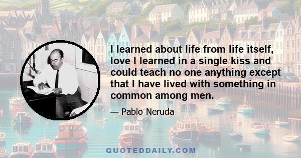 I learned about life from life itself, love I learned in a single kiss and could teach no one anything except that I have lived with something in common among men.