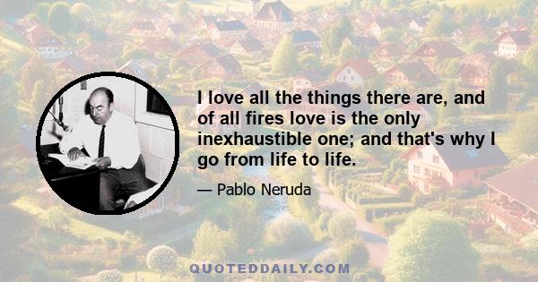 I love all the things there are, and of all fires love is the only inexhaustible one; and that's why I go from life to life.