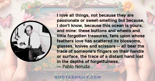 I love all things, not because they are passionate or sweet-smelling but because, I don't know, because this ocean is yours, and mine: these buttons and wheels and little forgotten treasures, fans upon whose feathers