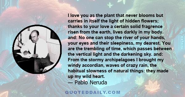 I love you as the plant that never blooms but carries in itself the light of hidden flowers; thanks to your love a certain solid fragrence risen from the earth, lives darkly in my body. and: No one can stop the river of 