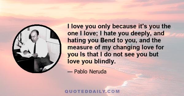 I love you only because it's you the one I love; I hate you deeply, and hating you Bend to you, and the measure of my changing love for you Is that I do not see you but love you blindly.