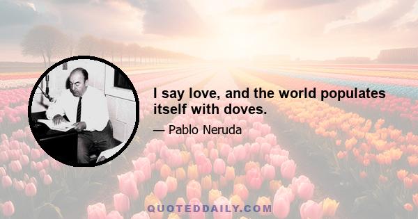 I say love, and the world populates itself with doves.