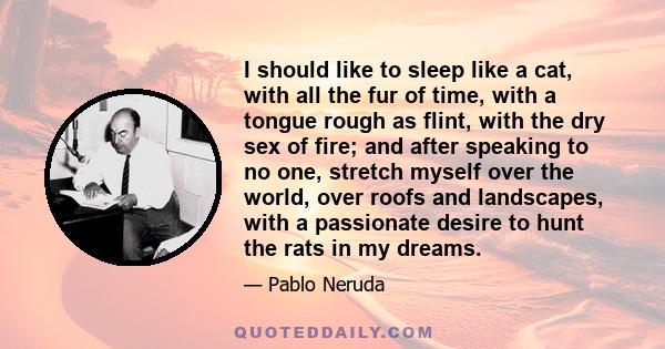 I should like to sleep like a cat, with all the fur of time, with a tongue rough as flint, with the dry sex of fire; and after speaking to no one, stretch myself over the world, over roofs and landscapes, with a