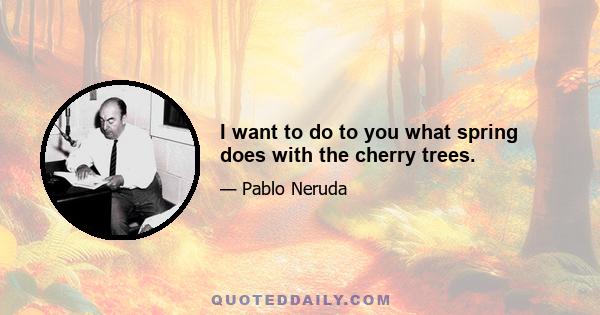 I want to do to you what spring does with the cherry trees.