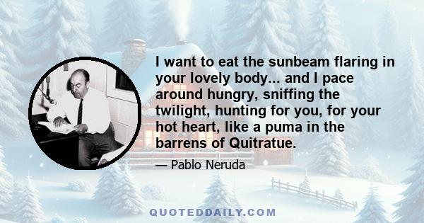 I want to eat the sunbeam flaring in your lovely body... and I pace around hungry, sniffing the twilight, hunting for you, for your hot heart, like a puma in the barrens of Quitratue.