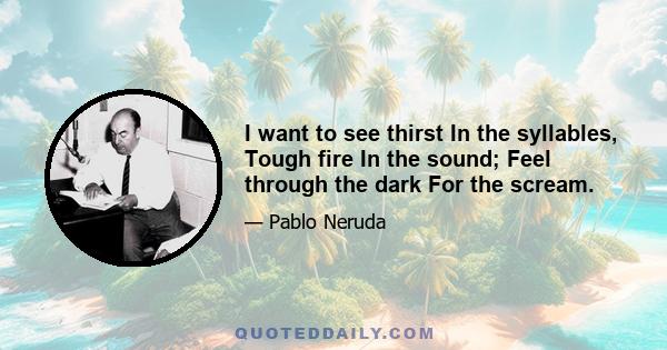 I want to see thirst In the syllables, Tough fire In the sound; Feel through the dark For the scream.