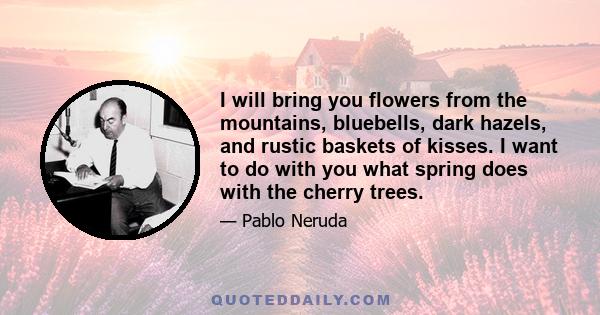 I will bring you flowers from the mountains, bluebells, dark hazels, and rustic baskets of kisses. I want to do with you what spring does with the cherry trees.