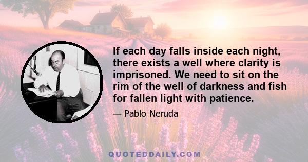 If each day falls inside each night, there exists a well where clarity is imprisoned. We need to sit on the rim of the well of darkness and fish for fallen light with patience.