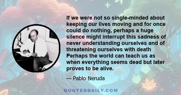 If we were not so single-minded about keeping our lives moving and for once could do nothing, perhaps a huge silence might interrupt this sadness of never understanding ourselves and of threatening ourselves with death