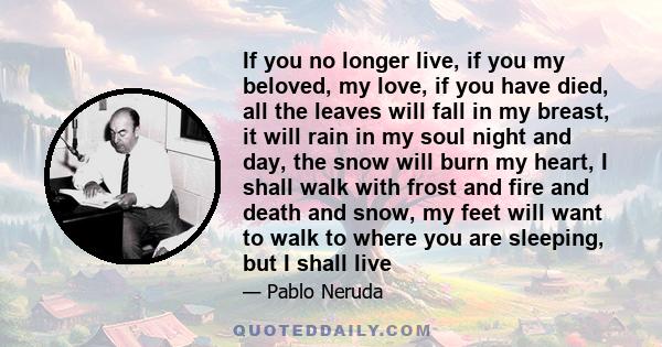 If you no longer live, if you my beloved, my love, if you have died, all the leaves will fall in my breast, it will rain in my soul night and day, the snow will burn my heart, I shall walk with frost and fire and death