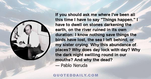 If you should ask me where I've been all this time I have to say Things happen. I have to dwell on stones darkening the earth, on the river ruined in its own duration: I know nothing save things the birds have lost, the 