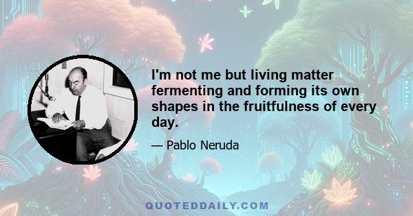 I'm not me but living matter fermenting and forming its own shapes in the fruitfulness of every day.