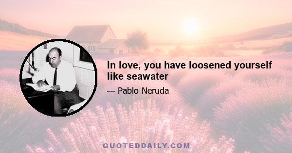 In love, you have loosened yourself like seawater