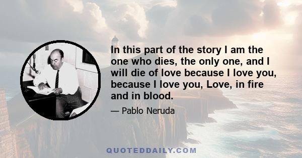 In this part of the story I am the one who dies, the only one, and I will die of love because I love you, because I love you, Love, in fire and in blood.