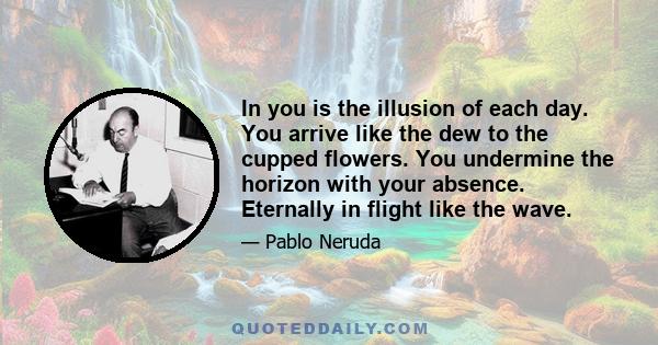 In you is the illusion of each day. You arrive like the dew to the cupped flowers. You undermine the horizon with your absence. Eternally in flight like the wave.