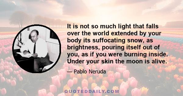 It is not so much light that falls over the world extended by your body its suffocating snow, as brightness, pouring itself out of you, as if you were burning inside. Under your skin the moon is alive.