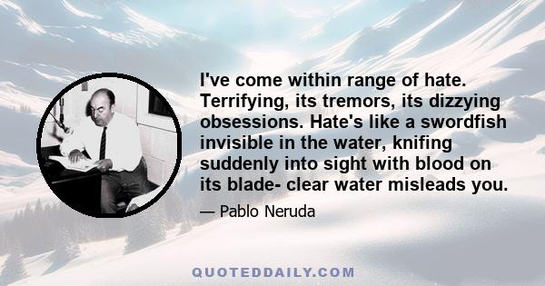 I've come within range of hate. Terrifying, its tremors, its dizzying obsessions. Hate's like a swordfish invisible in the water, knifing suddenly into sight with blood on its blade- clear water misleads you.