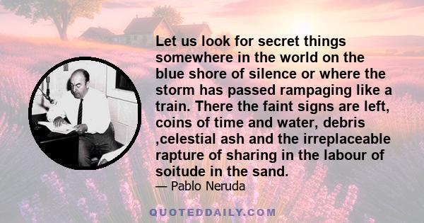 Let us look for secret things somewhere in the world on the blue shore of silence or where the storm has passed rampaging like a train. There the faint signs are left, coins of time and water, debris ,celestial ash and