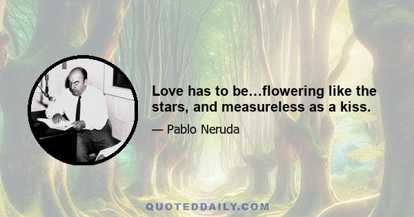 Love has to be…flowering like the stars, and measureless as a kiss.