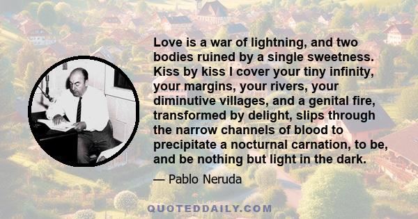 Love is a war of lightning, and two bodies ruined by a single sweetness. Kiss by kiss I cover your tiny infinity, your margins, your rivers, your diminutive villages, and a genital fire, transformed by delight, slips