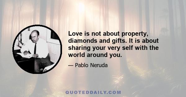 Love is not about property, diamonds and gifts. It is about sharing your very self with the world around you.