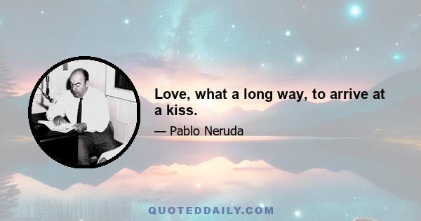 Love, what a long way, to arrive at a kiss.