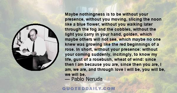 Maybe nothingness is to be without your presence, without you moving, slicing the noon like a blue flower, without you walking later through the fog and the cobbles, without the light you carry in your hand, golden,