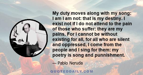 My duty moves along with my song: I am I am not: that is my destiny. I exist not if I do not attend to the pain of those who suffer: they are my pains. For I cannot be without existing for all, for all who are silent