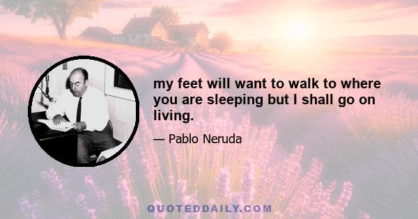 my feet will want to walk to where you are sleeping but I shall go on living.