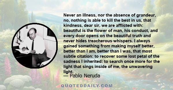 Never an illness, nor the absence of grandeur, no, nothing is able to kill the best in us, that kindness, dear sir, we are afflicted with: beautiful is the flower of man, his conduct, and every door opens on the