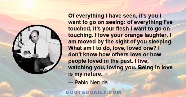 Of everything I have seen, it's you I want to go on seeing: of everything I've touched, it's your flesh I want to go on touching. I love your orange laughter. I am moved by the sight of you sleeping. What am I to do,