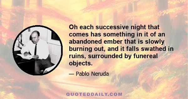 Oh each successive night that comes has something in it of an abandoned ember that is slowly burning out, and it falls swathed in ruins, surrounded by funereal objects.