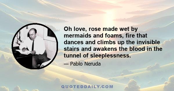 Oh love, rose made wet by mermaids and foams, fire that dances and climbs up the invisible stairs and awakens the blood in the tunnel of sleeplessness.