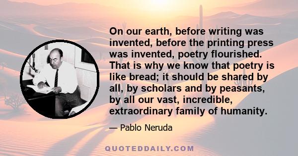 On our earth, before writing was invented, before the printing press was invented, poetry flourished. That is why we know that poetry is like bread; it should be shared by all, by scholars and by peasants, by all our