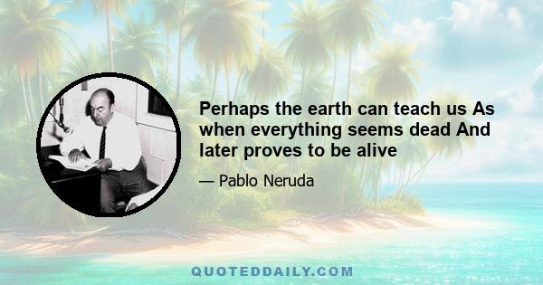 Perhaps the earth can teach us As when everything seems dead And later proves to be alive