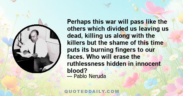 Perhaps this war will pass like the others which divided us leaving us dead, killing us along with the killers but the shame of this time puts its burning fingers to our faces. Who will erase the ruthlessness hidden in