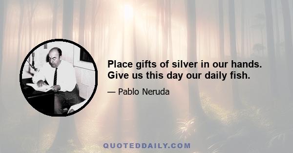 Place gifts of silver in our hands. Give us this day our daily fish.