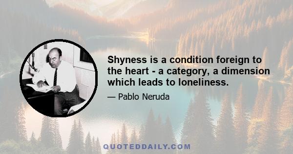 Shyness is a condition foreign to the heart - a category, a dimension which leads to loneliness.